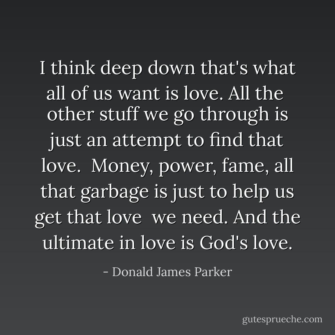 I think deep down that's what all of us want is love. All the <br />other stuff we go through is just an attempt to find that love. <br />Money, power, fame, all that garbage is just to help us get that love <br />we need. And the ultimate in love is God's love. - Donald James Parker