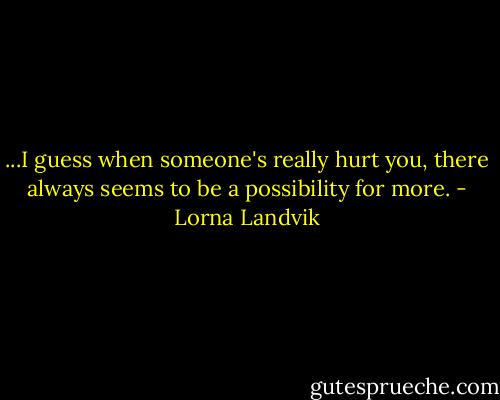 ...I guess when someone's really hurt you, there always seems to be a possibility for more. - Lorna Landvik