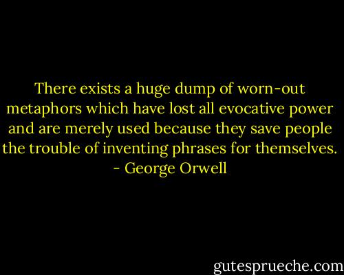 There exists a huge dump of worn-out metaphors which have lost all evocative power and are merely used because they save people the trouble of inventing phrases for themselves. - George Orwell