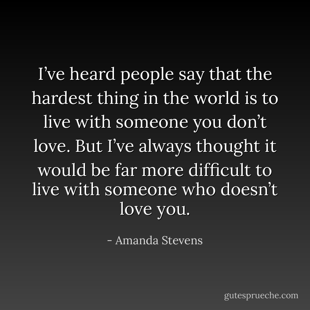 I’ve heard people say that the hardest thing in the world is to live with someone you don’t love. But I’ve always thought it would be far more difficult to live with someone who doesn’t love you. - Amanda Stevens