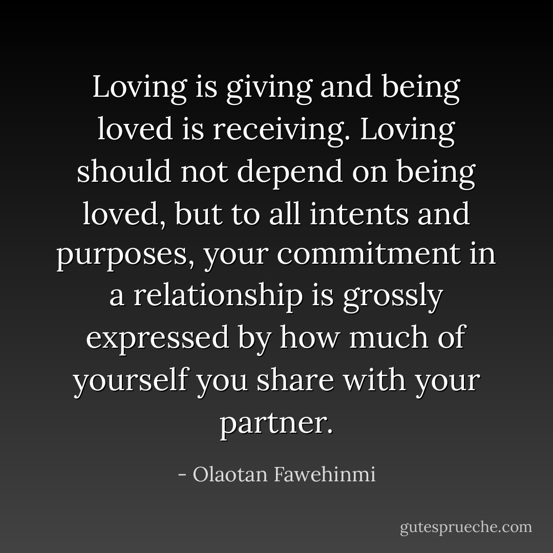 Loving is giving and being loved is receiving. Loving should not depend on being loved, but to all intents and<br />purposes, your commitment in a relationship is grossly expressed by how much of yourself you share with your partner. - Olaotan Fawehinmi