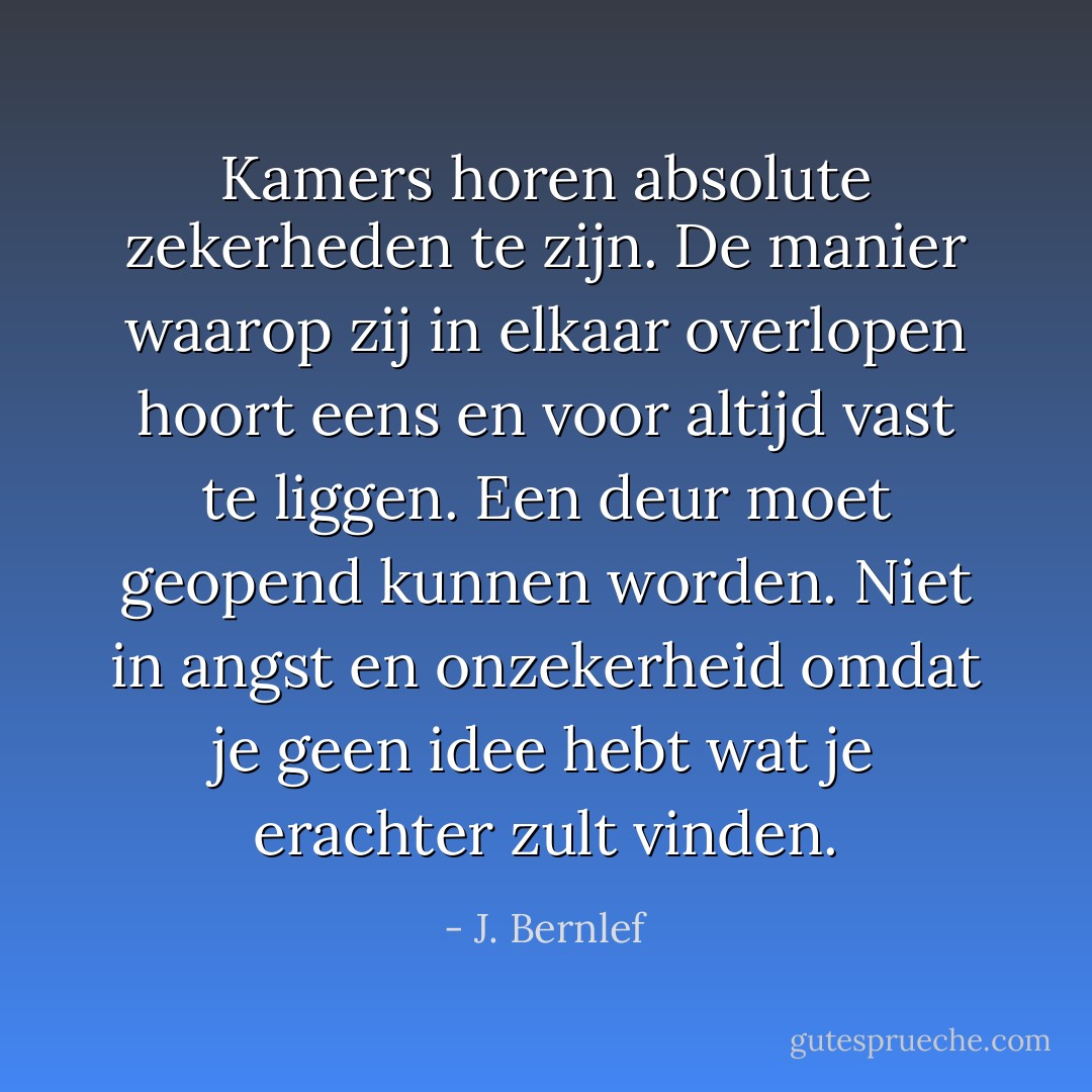 Kamers horen absolute zekerheden te zijn. De manier waarop zij in elkaar overlopen hoort eens en voor altijd vast te liggen. Een deur moet geopend kunnen worden. Niet in angst en onzekerheid omdat je geen idee hebt wat je erachter zult vinden. - J. Bernlef