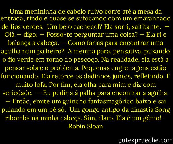 Uma menininha de cabelo ruivo corre até a mesa da entrada, rindo e quase se sufocando com um emaranhado de fios verdes. <br />Um belo cachecol? Ela sorri, saltitante.<br /><br />— Olá — digo. — Posso-te perguntar uma coisa? — Ela ri e balança a cabeça. — Como farias para encontrar uma agulha num palheiro?<br /><br />A menina para, pensativa, puxando o fio verde em torno do pescoço. Na realidade, ela está a pensar sobre o problema. Pequenas engrenagens estão funcionando. Ela retorce os dedinhos juntos, refletindo. É muito fofa. Por fim, ela olha para mim e diz com seriedade.<br /><br />— Eu pediria à palha para encontrar a agulha. — Então, emite um guincho fantasmagórico baixo e sai pulando em um pé só.<br /><br />Um gongo antigo da dinastia Song ribomba na minha cabeça. Sim, claro. Ela é um génio! - Robin Sloan