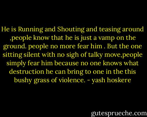 He is Running and Shouting and teasing around ,people know that he is just a vamp on the ground. people no more fear him . But the one sitting silent with no sigh of talky move,people simply fear him because no one knows what destruction he can bring to one in the this bushy grass of violence. - yash hoskere