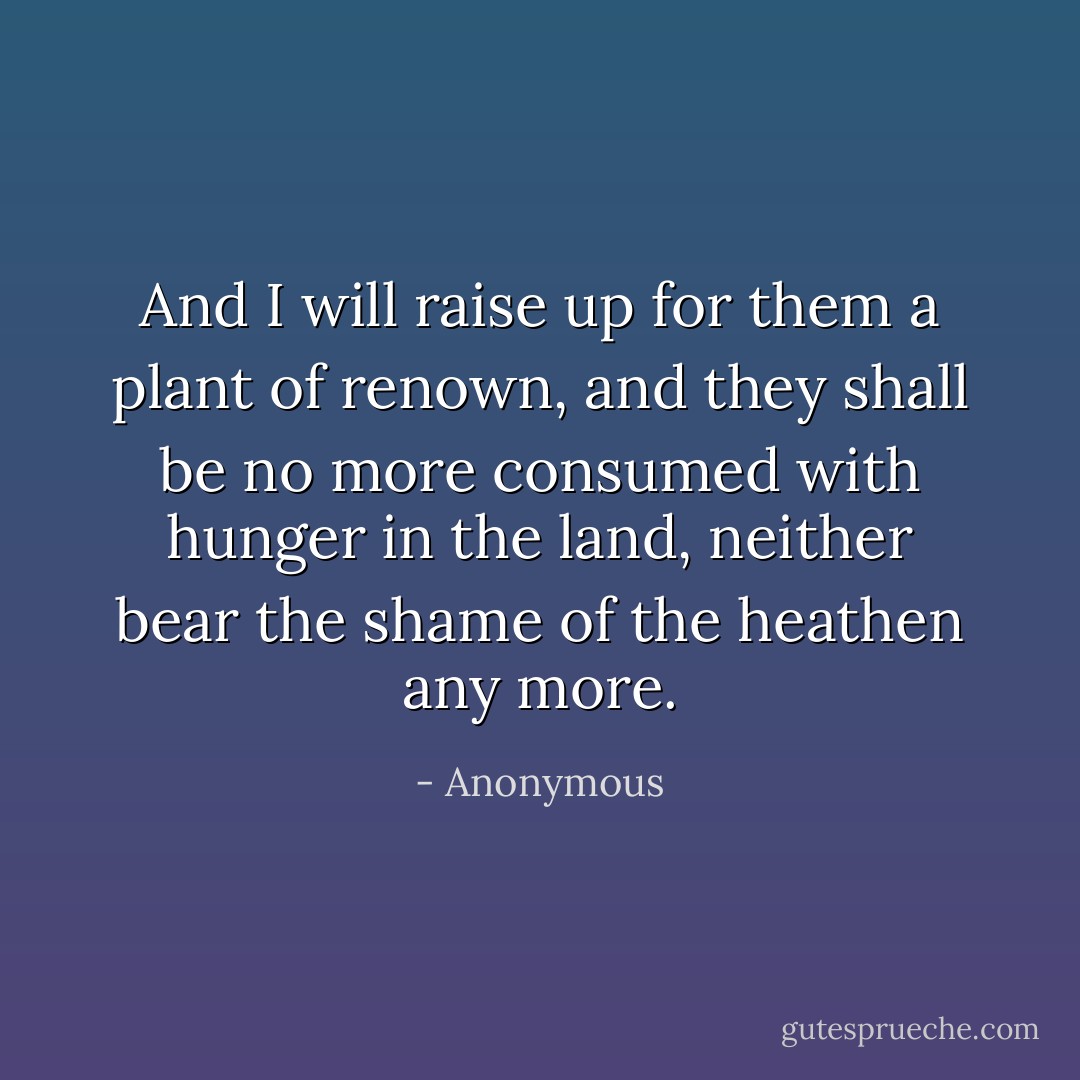 And I will raise up for them a plant of renown, and they shall be no more consumed with hunger in the land, neither bear the shame of the heathen any more. - Anonymous