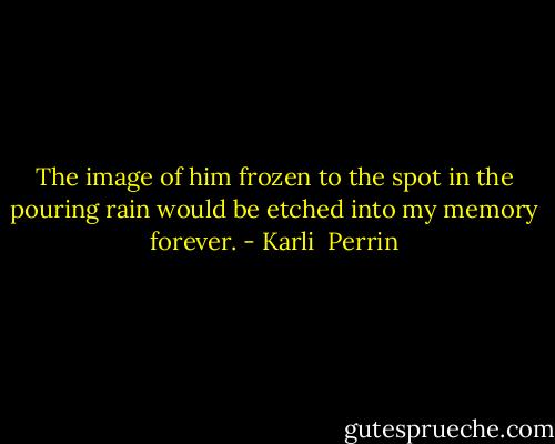 The image of him frozen to the spot in the pouring rain would be etched into my memory forever. - Karli  Perrin