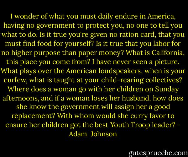 I wonder of what you must daily endure in America, having no government to protect you, no one to tell you what to do. Is it true you're given no ration card, that you must find food for yourself? Is it true that you labor for no higher purpose than paper money? What is California, this place you come from? I have never seen a picture. What plays over the American loudspeakers, when is your curfew, what is taught at your child-rearing collectives? Where does a woman go with her children on Sunday afternoons, and if a woman loses her husband, how does she know the government will assign her a good replacement? With whom would she curry favor to ensure her children got the best Youth Troop leader? - Adam  Johnson