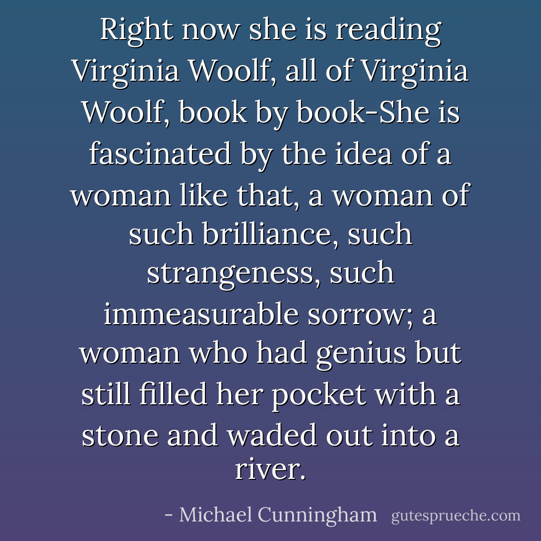 Right now she is reading Virginia Woolf, all of Virginia Woolf, book by book-She is fascinated by the idea of a woman like that, a woman of such brilliance, such strangeness, such immeasurable sorrow; a woman who had genius but still filled her pocket with a stone and waded out into a river. - Michael Cunningham