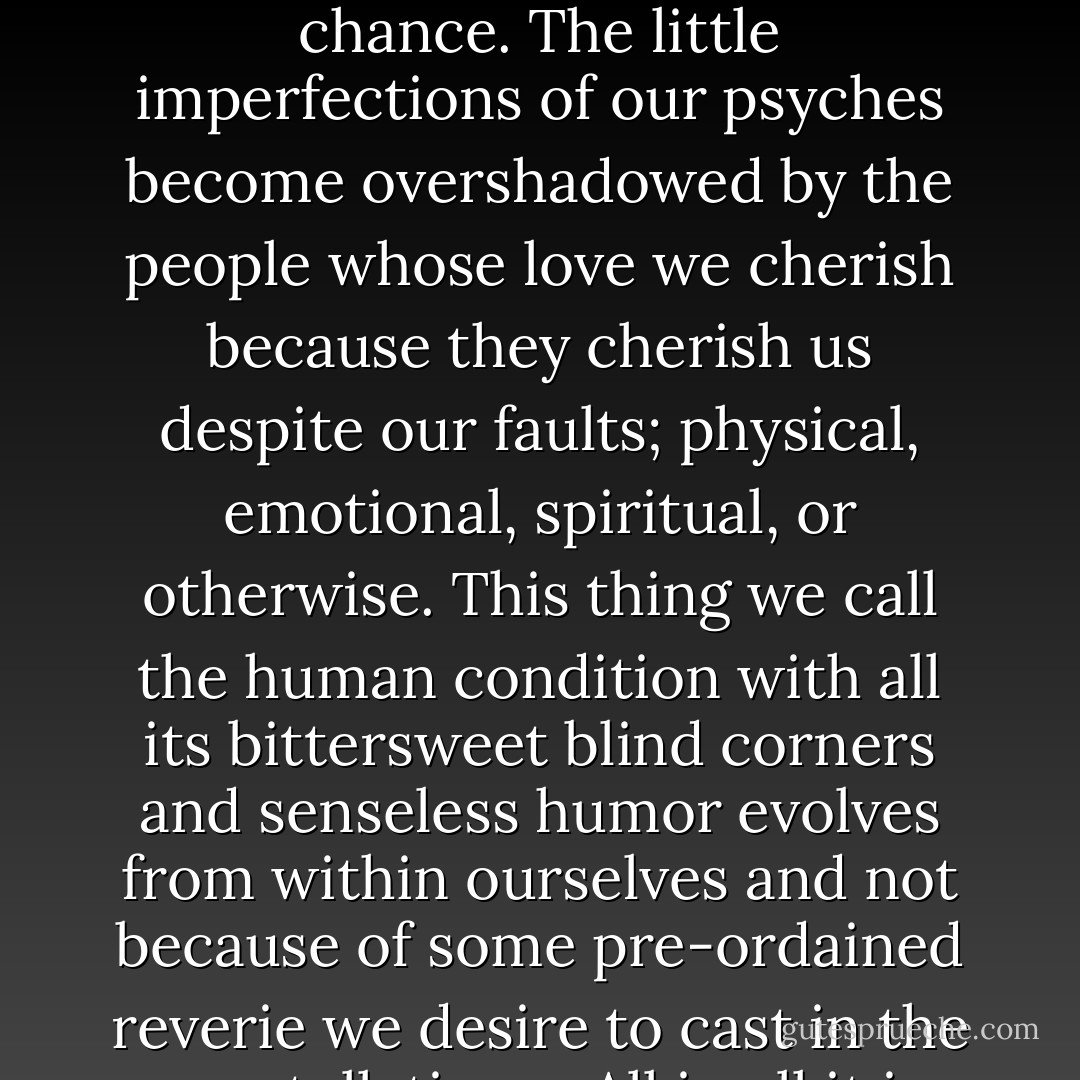 Wounds heal. Scars fade. Awful memories can be overwritten with better ones if given the chance. The little imperfections of our psyches become overshadowed by the people whose love we cherish because they cherish us despite our faults; physical, emotional, spiritual, or otherwise. This thing we call the human condition with all its bittersweet blind corners and senseless humor evolves from within ourselves and not because of some pre-ordained reverie we desire to cast in the constellations.<br /><br />All in all it is what makes life worth living. - August Clearwing