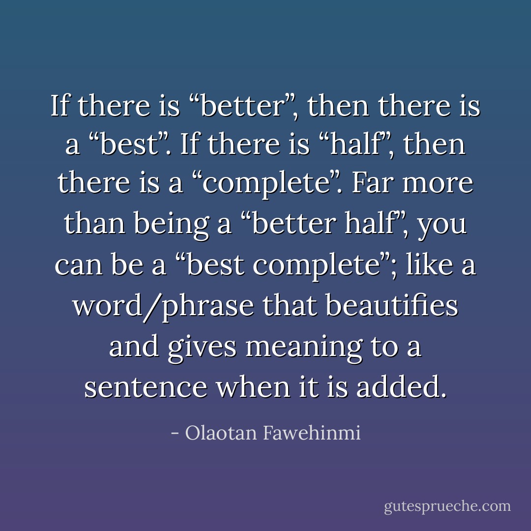 If there is “better”, then there is a “best”. If there is “half”, then there is a “complete”. Far more than being a “better half”, you can be a “best complete”; like a word/phrase that beautifies and gives meaning to a sentence when it is added. - Olaotan Fawehinmi