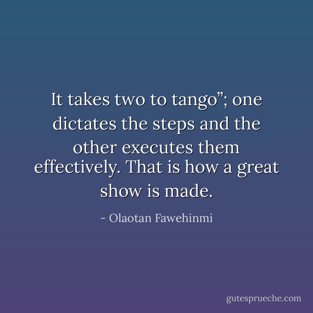 It takes two to tango”; one dictates the steps and the other executes them effectively. That is how a great show is made. - Olaotan Fawehinmi