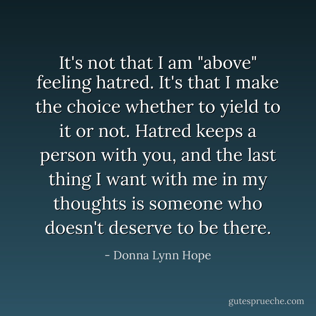 It's not that I am "above" feeling hatred. It's that I make the choice whether to yield to it or not. Hatred keeps a person with you, and the last thing I want with me in my thoughts is someone who doesn't deserve to be there. - Donna Lynn Hope