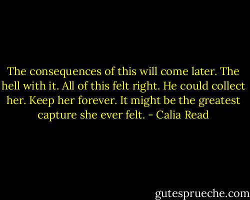 The consequences of this will come later. The hell with it. All of this felt right. He could collect her. Keep her forever. It might be the greatest capture she ever felt. - Calia Read