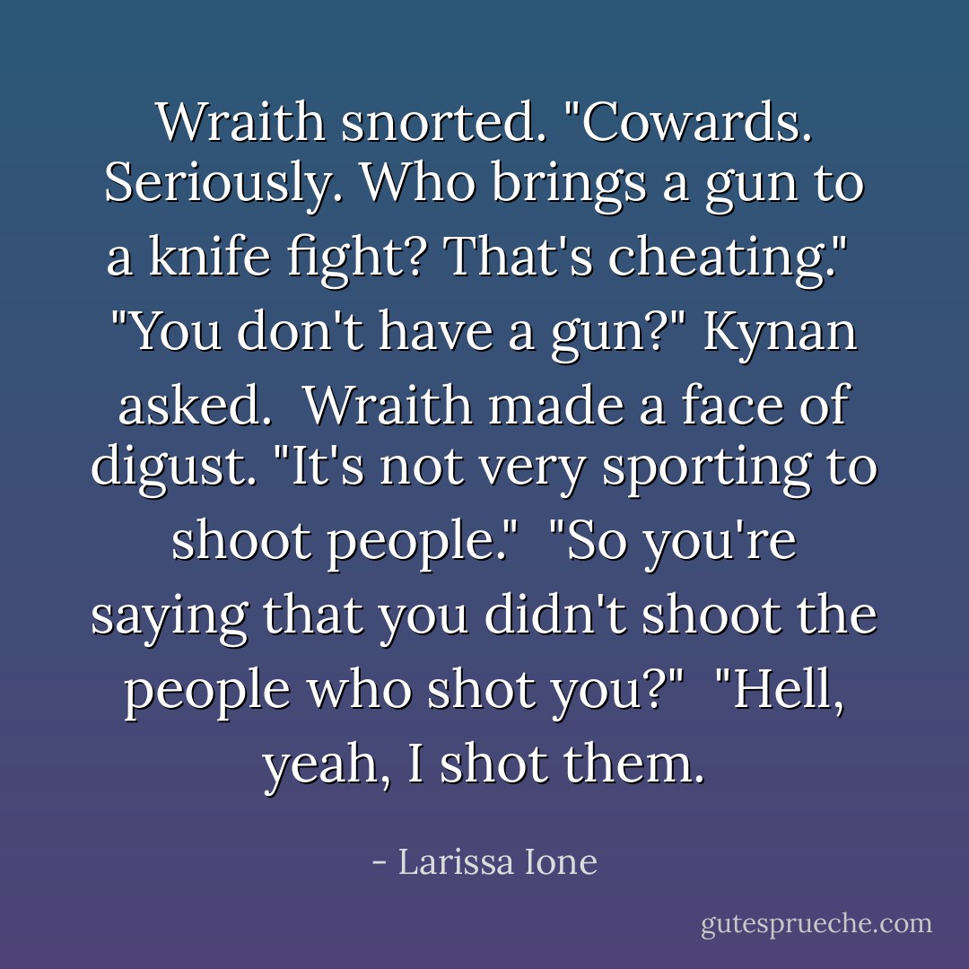 Wraith snorted. "Cowards. Seriously. Who brings a gun to a knife fight? That's cheating."<br /><br />"You don't have a gun?" Kynan asked.<br /><br />Wraith made a face of digust. "It's not very sporting to shoot people."<br /><br />"So you're saying that you didn't shoot the people who shot you?"<br /><br />"Hell, yeah, I shot them. - Larissa Ione