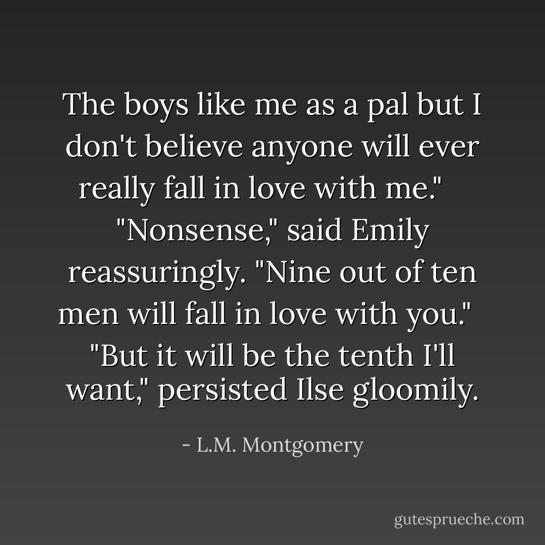 The boys like me as a pal but I don't believe anyone will ever really fall in love with me." <br /><br /> "Nonsense," said Emily reassuringly. "Nine out of ten men will fall in love with you."<br /><br /> "But it will be the tenth I'll want," persisted Ilse gloomily. - L.M. Montgomery