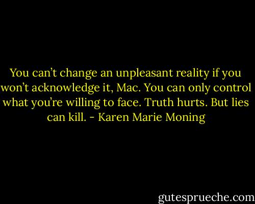 You can’t change an unpleasant reality if you won’t acknowledge it, Mac. You can only control what you’re willing to face. Truth hurts. But lies can kill. - Karen Marie Moning