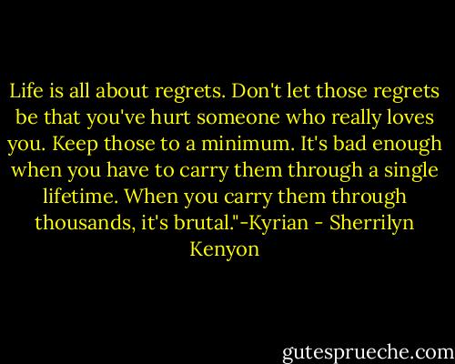 Life is all about regrets. Don't let those regrets be that you've hurt someone who really loves you. Keep those to a minimum. It's bad enough when you have to carry them through a single lifetime. When you carry them through thousands, it's brutal."-Kyrian - Sherrilyn Kenyon