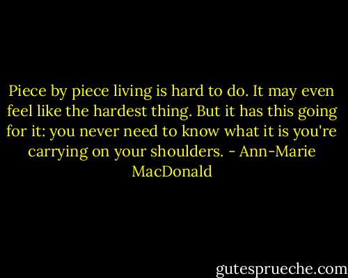 Piece by piece living is hard to do. It may even feel like the hardest thing. But it has this going for it: you never need to know what it is you're carrying on your shoulders. - Ann-Marie MacDonald