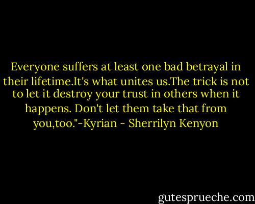 Everyone suffers at least one bad betrayal in their lifetime.It's what unites us.The trick is not to let it destroy your trust in others when it happens. Don't let them take that from you,too."-Kyrian - Sherrilyn Kenyon