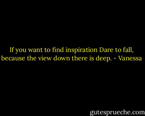 If you want to find inspiration Dare to fall, because the view down there is deep. - Vanessa