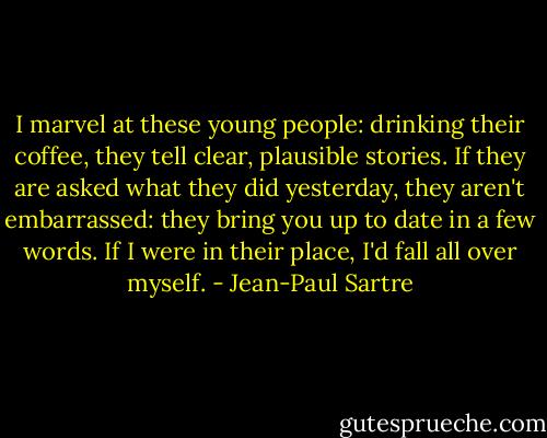 I marvel at these young people: drinking their coffee, they tell clear, plausible stories. If they are asked what they did yesterday, they aren't embarrassed: they bring you up to date in a few words. If I were in their place, I'd fall all over myself. - Jean-Paul Sartre