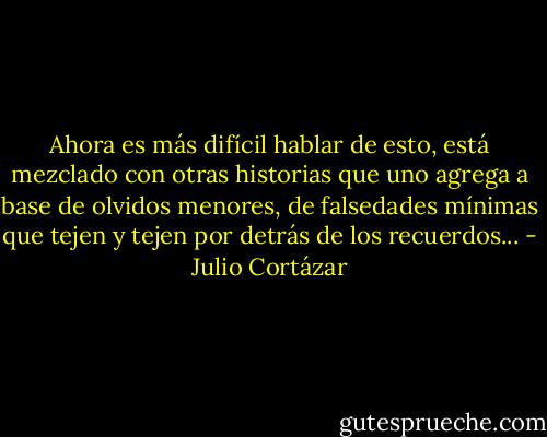 Ahora es más difícil hablar de esto, está mezclado con otras historias que uno agrega a base de olvidos menores, de falsedades mínimas que tejen y tejen por detrás de los recuerdos... - Julio Cortázar