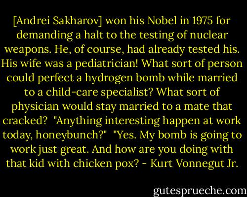 [Andrei Sakharov] won his Nobel in 1975 for demanding a halt to the testing of nuclear weapons. He, of course, had already tested his. His wife was a pediatrician! What sort of person could perfect a hydrogen bomb while married to a child-care specialist? What sort of physician would stay married to a mate that cracked?<br /><br />"Anything interesting happen at work today, honeybunch?"<br /><br />"Yes. My bomb is going to work just great. And how are you doing with that kid with chicken pox? - Kurt Vonnegut Jr.
