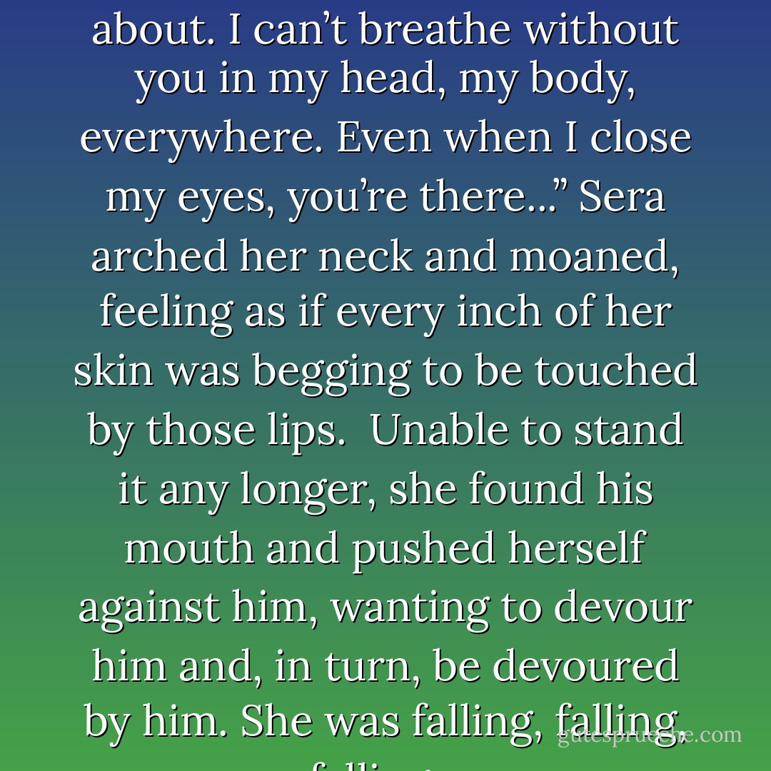 He lowered his head, his mouth on her neck. “You’re all I think about. I can’t breathe without you in my head, my body, everywhere. Even when I close my eyes, you’re there...” Sera arched her neck and moaned, feeling as if every inch of her skin was begging to be touched by those lips. <br />Unable to stand it any longer, she found his mouth and pushed herself against him, wanting to devour him and, in turn, be devoured by him. She was falling, falling, falling... - Ava Zavora