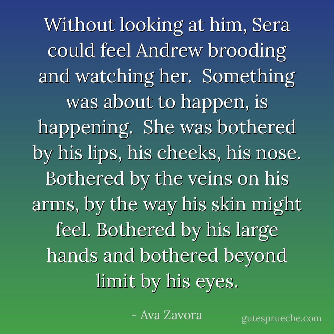 Without looking at him, Sera could feel Andrew brooding and watching her. <br />Something was about to happen, is happening. <br />She was bothered by his lips, his cheeks, his nose. Bothered by the veins on his arms, by the way his skin might feel. Bothered by his large hands and bothered beyond limit by his eyes. - Ava Zavora
