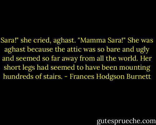Sara!" she cried, aghast. "Mamma Sara!" She was aghast because the attic was so bare and ugly and seemed so far away from all the world. Her short legs had seemed to have been mounting hundreds of stairs. - Frances Hodgson Burnett