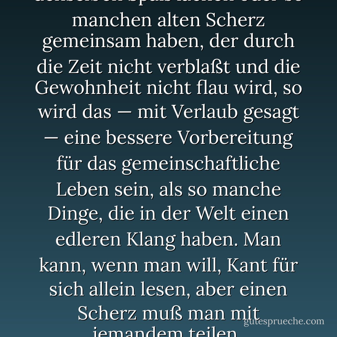 Wenn die Leute über denselben Spaß lachen oder so manchen alten Scherz gemeinsam haben, der durch die Zeit nicht verblaßt und die Gewohnheit nicht flau wird, so wird das — mit Verlaub gesagt — eine bessere Vorbereitung für das gemein­schaftliche Leben sein, als so manche Dinge, die in der Welt einen edleren Klang haben. Man kann, wenn man will, Kant für sich allein lesen, aber einen Scherz muß man mit jemandem teilen. - Robert Louis Stevenson