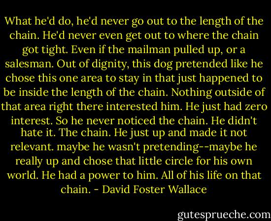 What he'd do, he'd never go out to the length of the chain. He'd never even get out to where the chain got tight. Even if the mailman pulled up, or a salesman. Out of dignity, this dog pretended like he chose this one area to stay in that just happened to be inside the length of the chain. Nothing outside of that area right there interested him. He just had zero interest. So he never noticed the chain. He didn't hate it. The chain. He just up and made it not relevant. maybe he wasn't pretending--maybe he really up and chose that little circle for his own world. He had a power to him. All of his life on that chain. - David Foster Wallace