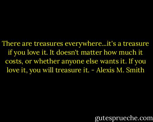 There are treasures everywhere...it's a treasure if you love it. It doesn't matter how much it costs, or whether anyone else wants it. If you love it, you will treasure it. - Alexis M. Smith