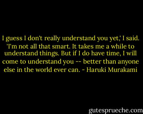 I guess I don't really understand you yet,' I said. 'I'm not all that smart. It takes me a while to understand things. But if I do have time, I will come to understand you -- better than anyone else in the world ever can. - Haruki Murakami