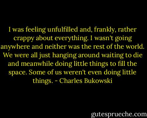 I was feeling unfulfilled and, frankly, rather crappy about everything. I wasn't going anywhere and neither was the rest of the world. We were all just hanging around waiting to die and meanwhile doing little things to fill the space. Some of us weren't even doing little things. - Charles Bukowski
