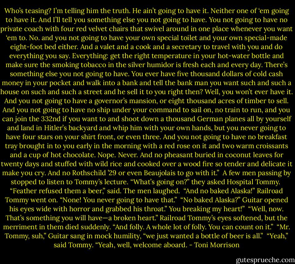 Who’s teasing? I’m telling him the truth. He ain’t going to have it. Neither one of ‘em going to have it. And I’ll tell you something else you not going to have. You not going to have no private coach with four red velvet chairs that swivel around in one place whenever you want ‘em to. No. and you not going to have your own special toilet and your own special-made eight-foot bed either. And a valet and a cook and a secretary to travel with you and do everything you say. Everything: get the right temperature in your hot-water bottle and make sure the smoking tobacco in the silver humidor is fresh each and every day. There’s something else you not going to have. You ever have five thousand dollars of cold cash money in your pocket and walk into a bank and tell the bank man you want such and such a house on such and such a street and he sell it to you right then? Well, you won’t ever have it. And you not going to have a governor’s mansion, or eight thousand acres of timber to sell. And you not going to have no ship under your command to sail on, no train to run, and you can join the 332nd if you want to and shoot down a thousand German planes all by yourself and land in Hitler’s backyard and whip him with your own hands, but you never going to have four stars on your shirt front, or even three. And you not going to have no breakfast tray brought in to you early in the morning with a red rose on it and two warm croissants and a cup of hot chocolate. Nope. Never. And no pheasant buried in coconut leaves for twenty days and stuffed with wild rice and cooked over a wood fire so tender and delicate it make you cry. And no Rothschild ’29 or even Beaujolais to go with it.”<br /> A few men passing by stopped to listen to Tommy’s lecture. “What’s going on?” they asked Hospital Tommy.<br /> “Feather refused them a beer,” said. The men laughed.<br /> “And no baked Alaska!” Railroad Tommy went on. “None! You never going to have that.”<br /> “No baked Alaska?” Guitar opened his eyes wide with horror and grabbed his throat.” You breaking my heart!”<br /> “Well, now. That’s something you will have—a broken heart.” Railroad Tommy’s eyes softened, but the merriment in them died suddenly. “And folly. A whole lot of folly. You can count on it.”<br /> “Mr. Tommy, suh,” Guitar sang in mock humility, “we just wanted a bottle of beer is all.”<br /> “Yeah,” said Tommy. “Yeah, well, welcome aboard. - Toni Morrison