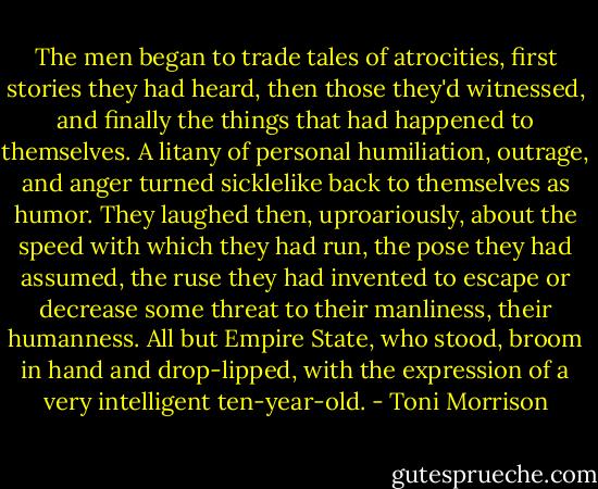 The men began to trade tales of atrocities, first stories they had heard, then those they'd witnessed, and finally the things that had happened to themselves. A litany of personal humiliation, outrage, and anger turned sicklelike back to themselves as humor. They laughed then, uproariously, about the speed with which they had run, the pose they had assumed, the ruse they had invented to escape or decrease some threat to their manliness, their humanness. All but Empire State, who stood, broom in hand and drop-lipped, with the expression of a very intelligent ten-year-old. - Toni Morrison