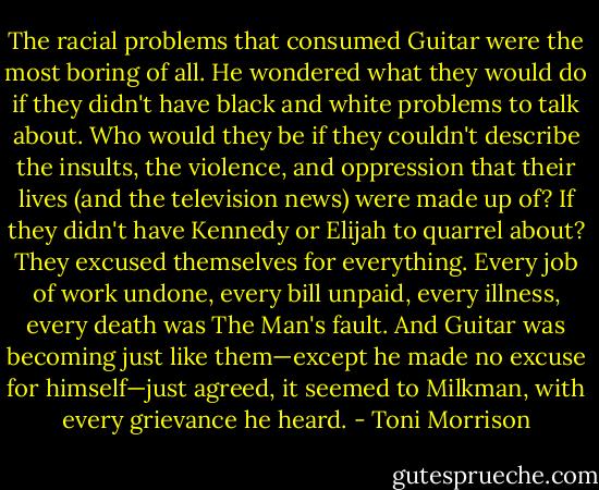 The racial problems that consumed Guitar were the most boring of all. He wondered what they would do if they didn't have black and white problems to talk about. Who would they be if they couldn't describe the insults, the violence, and oppression that their lives (and the television news) were made up of? If they didn't have Kennedy or Elijah to quarrel about? They excused themselves for everything. Every job of work undone, every bill unpaid, every illness, every death was The Man's fault. And Guitar was becoming just like them—except he made no excuse for himself—just agreed, it seemed to Milkman, with every grievance he heard. - Toni Morrison