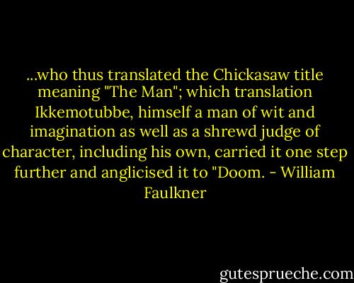 ...who thus translated the Chickasaw title meaning "The Man"; which translation Ikkemotubbe, himself a man of wit and imagination as well as a shrewd judge of character, including his own, carried it one step further and anglicised it to "Doom. - William Faulkner