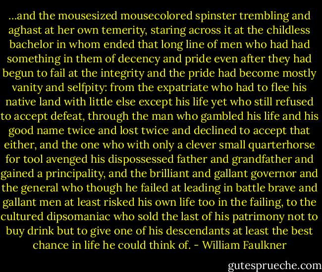 …and the mousesized mousecolored spinster trembling and aghast at her own temerity, staring across it at the childless bachelor in whom ended that long line of men who had had something in them of decency and pride even after they had begun to fail at the integrity and the pride had become mostly vanity and selfpity: from the expatriate who had to flee his native land with little else except his life yet who still refused to accept defeat, through the man who gambled his life and his good name twice and lost twice and declined to accept that either, and the one who with only a clever small quarterhorse for tool avenged his dispossessed father and grandfather and gained a principality, and the brilliant and gallant governor and the general who though he failed at leading in battle brave and gallant men at least risked his own life too in the failing, to the cultured dipsomaniac who sold the last of his patrimony not to buy drink but to give one of his descendants at least the best chance in life he could think of. - William Faulkner