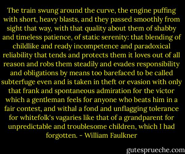 The train swung around the curve, the engine puffing with short, heavy blasts, and they passed smoothly from sight that way, with that quality about them of shabby and timeless patience, of static serenity: that blending of childlike and ready incompetence and paradoxical reliability that tends and protects them it loves out of all reason and robs them steadily and evades responsibility and obligations by means too barefaced to be called subterfuge even and is taken in theft or evasion with only that frank and spontaneous admiration for the victor which a gentleman feels for anyone who beats him in a fair contest, and withal a fond and unflagging tolerance for whitefolk's vagaries like that of a grandparent for unpredictable and troublesome children, which I had forgotten. - William Faulkner