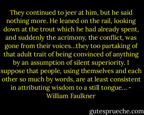 They continued to jeer at him, but he said nothing more. He leaned on the rail, looking down at the trout which he had already spent, and suddenly the acrimony, the conflict, was gone from their voices…they too partaking of that adult trait of being convinced of anything by an assumption of silent superiority. I suppose that people, using themselves and each other so much by words, are at least consistent in attributing wisdom to a still tongue… - William Faulkner