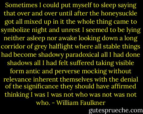 Sometimes I could put myself to sleep saying that over and over until after the honeysuckle got all mixed up in it the whole thing came to symbolize night and unrest I seemed to be lying neither asleep nor awake looking down a long corridor of grey halflight where all stable things had become shadowy paradoxical all I had done shadows all I had felt suffered taking visible form antic and perverse mocking without relevance inherent themselves with the denial of the significance they should have affirmed thinking I was I was not who was not was not who. - William Faulkner