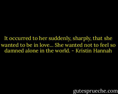 It occurred to her suddenly, sharply, that she wanted to be in love... She wanted not to feel so damned alone in the world. - Kristin Hannah
