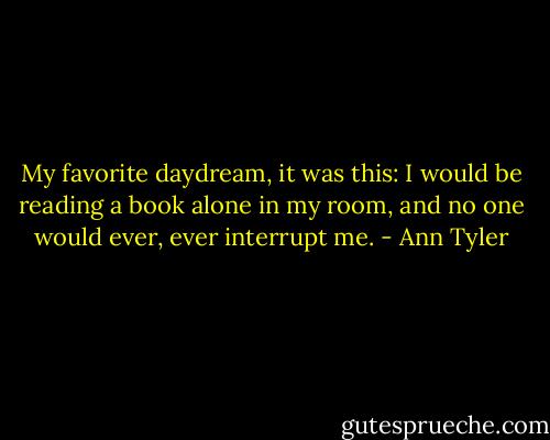 My favorite daydream, it was this: I would be reading a book alone in my room, and no one would ever, ever interrupt me. - Ann Tyler