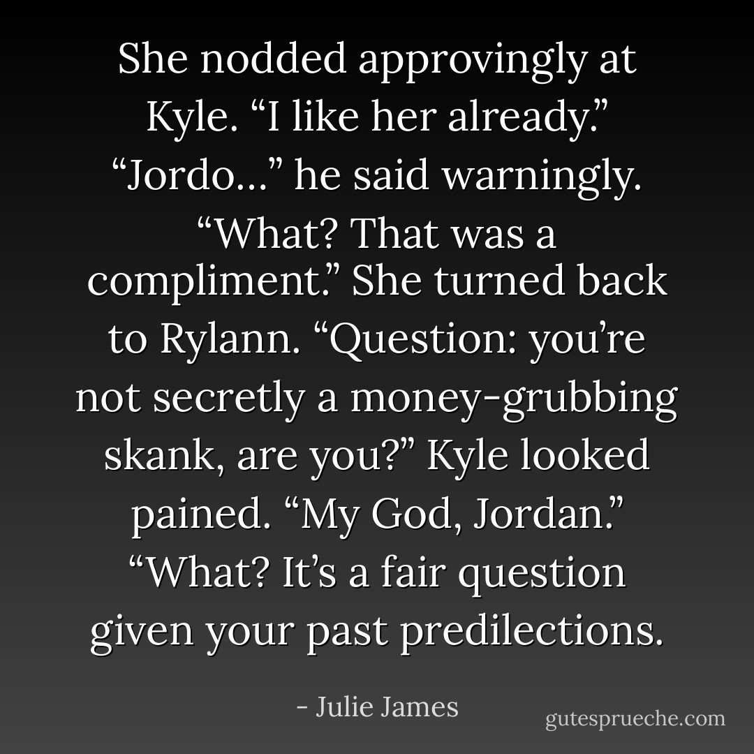 She nodded approvingly at Kyle. “I like her already.”<br />“Jordo…” he said warningly.<br />“What? That was a compliment.” She turned back to Rylann. “Question: you’re not secretly a money-grubbing skank, are you?”<br />Kyle looked pained. “My God, Jordan.”<br />“What? It’s a fair question given your past predilections. - Julie James