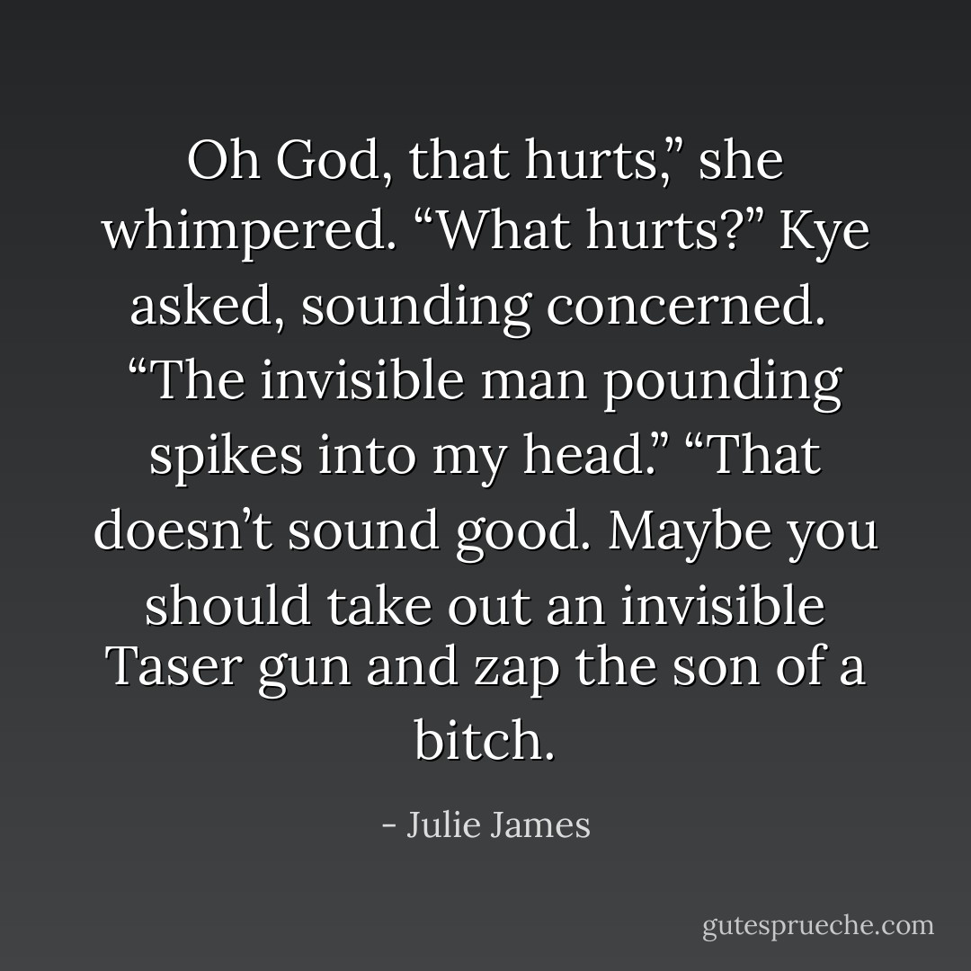 Oh God, that hurts,” she whimpered.<br />“What hurts?” Kye asked, sounding concerned. <br />“The invisible man pounding spikes into my head.”<br />“That doesn’t sound good. Maybe you should take out an invisible Taser gun and zap the son of a bitch. - Julie James