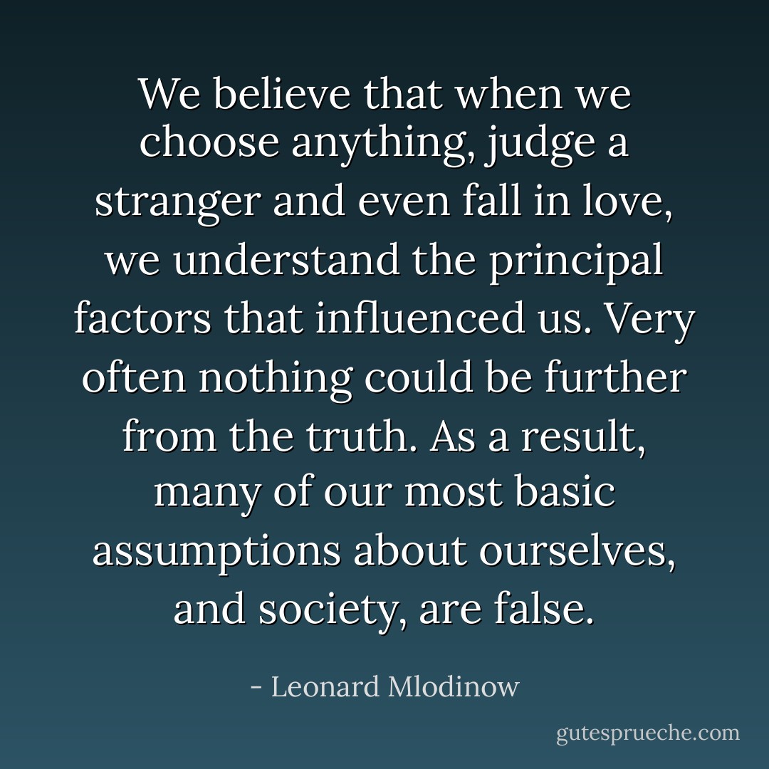 We believe that when we choose anything, judge a stranger and even fall in love, we understand the principal factors that influenced us. Very often nothing could be further from the truth. As a result, many of our most basic assumptions about ourselves, and society, are false. - Leonard Mlodinow