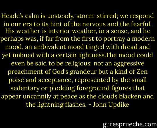 Heade’s calm is unsteady, storm-stirred; we respond in our era to its hint of the nervous and the fearful. His weather is interior weather, in a sense, and he perhaps was, if far from the first to portray a modern mood, an ambivalent mood tinged with dread and yet imbued with a certain lightness.The mood could even be said to be religious: not an aggressive preachment of God’s grandeur but a kind of Zen poise and acceptance, represented by the small sedentary or plodding foreground figures that appear uncannily at peace as the clouds blacken and the lightning flashes. - John Updike