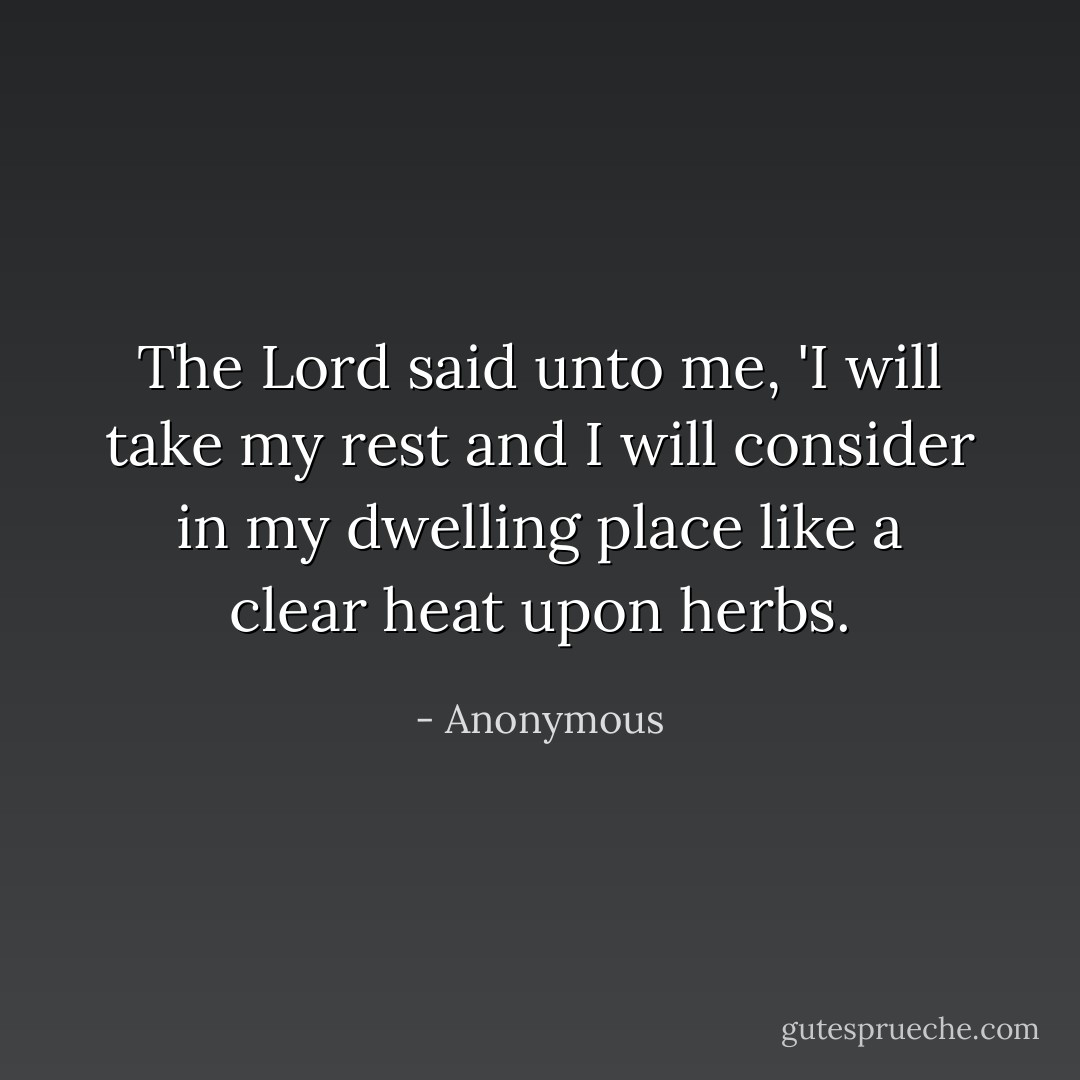 The Lord said unto me, 'I will take my rest and I will consider in my dwelling place like a clear heat upon herbs. - Anonymous